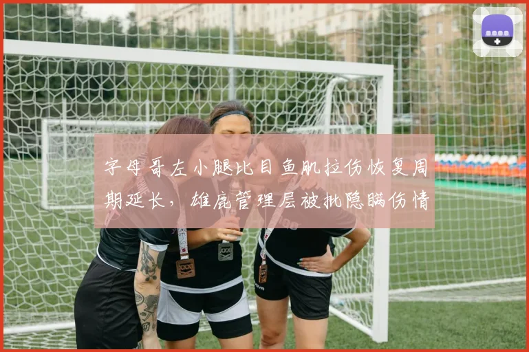 字母哥左小腿比目鱼肌拉伤恢复周期延长,雄鹿管理层被批隐瞒伤情