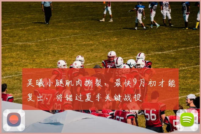 吴曦小腿肌肉撕裂，最快9月初才能复出，将错过夏季关键战役
