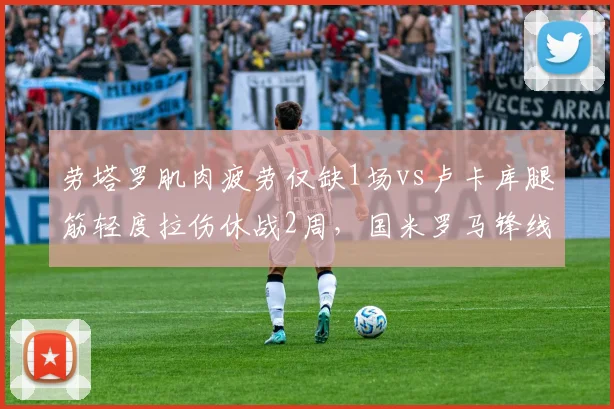 劳塔罗肌肉疲劳仅缺1场vs卢卡库腿筋轻度拉伤休战2周,国米罗马锋线轮换节奏差异