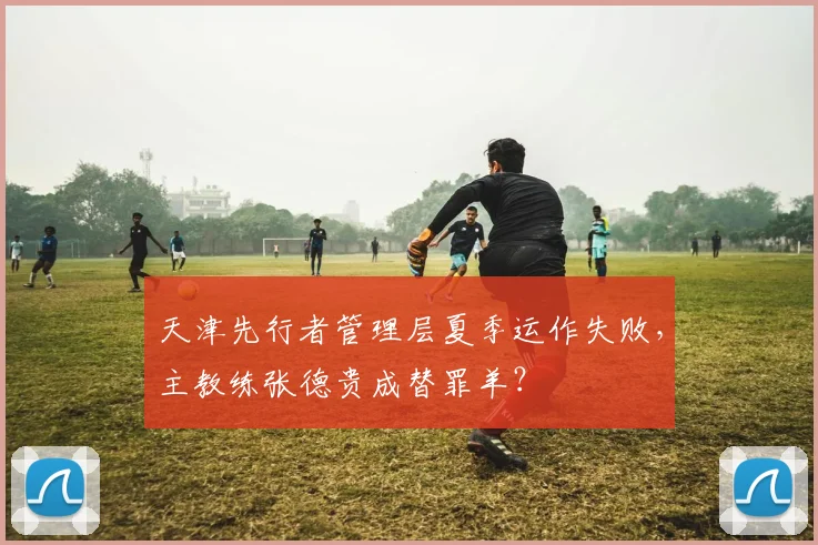 天津先行者管理层夏季运作失败,主教练张德贵成替罪羊?